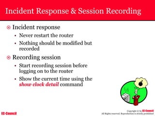 EC-Council
Copyright © by EC-Council
All Rights reserved. Reproduction is strictly prohibited
Incident Response & Session Recording
~ Incident response
• Never restart the router
• Nothing should be modified but
recorded
~ Recording session
• Start recording session before
logging on to the router
• Show the current time using the
show clock detail command
 