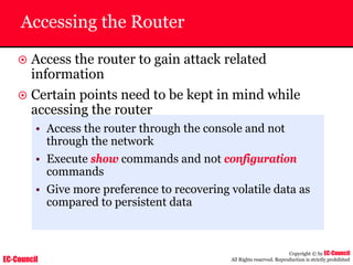 EC-Council
Copyright © by EC-Council
All Rights reserved. Reproduction is strictly prohibited
Accessing the Router
~ Access the router to gain attack related
information
~ Certain points need to be kept in mind while
accessing the router
• Access the router through the console and not
through the network
• Execute show commands and not configuration
commands
• Give more preference to recovering volatile data as
compared to persistent data
 
