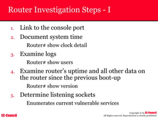 EC-Council
Copyright © by EC-Council
All Rights reserved. Reproduction is strictly prohibited
Router Investigation Steps - I
1. Link to the console port
2. Document system time
Router# show clock detail
3. Examine logs
Router# show users
4. Examine router’s uptime and all other data on
the router since the previous boot-up
Router# show version
5. Determine listening sockets
Enumerates current vulnerable services
 