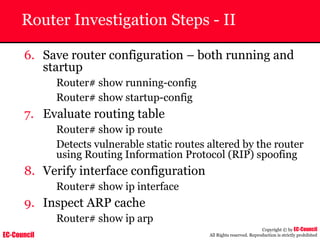 EC-Council
Copyright © by EC-Council
All Rights reserved. Reproduction is strictly prohibited
Router Investigation Steps - II
6. Save router configuration – both running and
startup
Router# show running-config
Router# show startup-config
7. Evaluate routing table
Router# show ip route
Detects vulnerable static routes altered by the router
using Routing Information Protocol (RIP) spoofing
8. Verify interface configuration
Router# show ip interface
9. Inspect ARP cache
Router# show ip arp
 