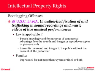 EC-Council
Copyright © by EC-Council
All rights reserved. Reproduction is strictly prohibited
Intellectual Property Rights
Bootlegging Offenses
~ 18 U.S.C. 2319A, Unauthorized fixation of and
trafficking in sound recordings and music
videos of live musical performances
• Law is applicable if:
– Person knowingly and for purposes of commercial
advantage fixes the sounds and images or reproduces copies
or phonorecords
– transmits the sound and images to the public without the
consent of the performer
• Penalty:
– imprisoned for not more than 5 years or fined or both
 
