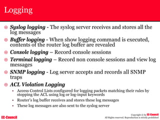 EC-Council
Copyright © by EC-Council
All Rights reserved. Reproduction is strictly prohibited
Logging
~ Syslog logging - The syslog server receives and stores all the
log messages
~ Buffer logging - When show logging command is executed,
contents of the router log buffer are revealed
~ Console logging – Record console sessions
~ Terminal logging – Record non console sessions and view log
messages
~ SNMP logging - Log server accepts and records all SNMP
traps
~ ACL Violation Logging
• Access Control Lists configured for logging packets matching their rules by
stopping the ACL using log or log-input keywords
• Router’s log buffer receives and stores these log messages
• These log messages are also sent to the syslog server
 