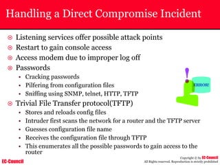EC-Council
Copyright © by EC-Council
All Rights reserved. Reproduction is strictly prohibited
Handling a Direct Compromise Incident
~ Listening services offer possible attack points
~ Restart to gain console access
~ Access modem due to improper log off
~ Passwords
• Cracking passwords
• Pilfering from configuration files
• Sniffing using SNMP, telnet, HTTP, TFTP
~ Trivial File Transfer protocol(TFTP)
• Stores and reloads config files
• Intruder first scans the network for a router and the TFTP server
• Guesses configuration file name
• Receives the configuration file through TFTP
• This enumerates all the possible passwords to gain access to the
router
 