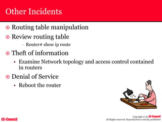 EC-Council
Copyright © by EC-Council
All Rights reserved. Reproduction is strictly prohibited
Other Incidents
~ Routing table manipulation
~ Review routing table
– Router# show ip route
~ Theft of information
• Examine Network topology and access control contained
in routers
~ Denial of Service
• Reboot the router
 
