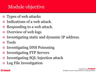 EC-Council
Copyright © by EC-Council
All Rights reserved. Reproduction is strictly prohibited
Module objective
~ Types of web attacks
~ Indications of a web attack.
~ Responding to a web attack.
~ Overview of web logs
~ Investigating static and dynamic IP address.
~ Tools
~ Investigating DNS Poisoning
~ Investigating FTP Servers
~ Investigating SQL Injection attack
~ Log File Investigation
 