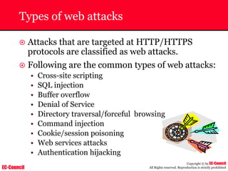 EC-Council
Copyright © by EC-Council
All Rights reserved. Reproduction is strictly prohibited
Types of web attacks
~ Attacks that are targeted at HTTP/HTTPS
protocols are classified as web attacks.
~ Following are the common types of web attacks:
• Cross-site scripting
• SQL injection
• Buffer overflow
• Denial of Service
• Directory traversal/forceful browsing
• Command injection
• Cookie/session poisoning
• Web services attacks
• Authentication hijacking
 