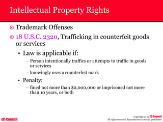 EC-Council
Copyright © by EC-Council
All rights reserved. Reproduction is strictly prohibited
Intellectual Property Rights
~ Trademark Offenses
~ 18 U.S.C. 2320, Trafficking in counterfeit goods
or services
• Law is applicable if:
– Person intentionally traffics or attempts to traffic in goods
or services
– knowingly uses a counterfeit mark
• Penalty:
– fined not more than $2,000,000 or imprisoned not more
than 10 years, or both
 