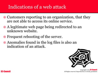 EC-Council
Copyright © by EC-Council
All Rights reserved. Reproduction is strictly prohibited
Indications of a web attack
~ Customers reporting to an organization, that they
are not able to access its online service.
~ A legitimate web page being redirected to an
unknown website.
~ Frequent rebooting of the server.
~ Anomalies found in the log files is also an
indication of an attack.
 