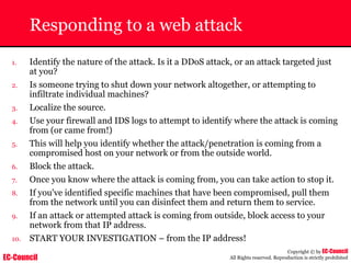 EC-Council
Copyright © by EC-Council
All Rights reserved. Reproduction is strictly prohibited
Responding to a web attack
1. Identify the nature of the attack. Is it a DDoS attack, or an attack targeted just
at you?
2. Is someone trying to shut down your network altogether, or attempting to
infiltrate individual machines?
3. Localize the source.
4. Use your firewall and IDS logs to attempt to identify where the attack is coming
from (or came from!)
5. This will help you identify whether the attack/penetration is coming from a
compromised host on your network or from the outside world.
6. Block the attack.
7. Once you know where the attack is coming from, you can take action to stop it.
8. If you've identified specific machines that have been compromised, pull them
from the network until you can disinfect them and return them to service.
9. If an attack or attempted attack is coming from outside, block access to your
network from that IP address.
10. START YOUR INVESTIGATION – from the IP address!
 