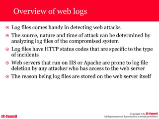 EC-Council
Copyright © by EC-Council
All Rights reserved. Reproduction is strictly prohibited
Overview of web logs
~ Log files comes handy in detecting web attacks
~ The source, nature and time of attack can be determined by
analyzing log files of the compromised system
~ Log files have HTTP status codes that are specific to the type
of incidents
~ Web servers that run on IIS or Apache are prone to log file
deletion by any attacker who has access to the web server
~ The reason being log files are stored on the web server itself
 