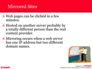 EC-Council
Copyright © by EC-Council
All Rights reserved. Reproduction is strictly prohibited
Mirrored Sites
~ Web pages can be clichéd in a few
minutes.
~ Hosted on another server probably by
a totally different person than the real
content provider.
~ Mirroring occurs when a web server
has one IP address but two different
domain names.
 