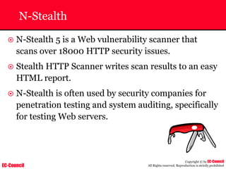 EC-Council
Copyright © by EC-Council
All Rights reserved. Reproduction is strictly prohibited
N-Stealth
~ N-Stealth 5 is a Web vulnerability scanner that
scans over 18000 HTTP security issues.
~ Stealth HTTP Scanner writes scan results to an easy
HTML report.
~ N-Stealth is often used by security companies for
penetration testing and system auditing, specifically
for testing Web servers.
 