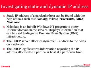EC-Council
Copyright © by EC-Council
All Rights reserved. Reproduction is strictly prohibited
Investigating static and dynamic IP address
~ Static IP address of a particular host can be found with the
help of tools such as NSlookup, Whois, Traceroute, ARIN,
NeoTrace.
~ Nslookup is an inbuilt Windows NT program to query
Internet domain name servers. Displays information that
can be used to diagnose Domain Name System (DNS)
infrastructure.
~ The DHCP server allocates dynamic IP address to the hosts
on a network.
~ The DHCP log file stores information regarding the IP
address allocated to a particular host at a particular time.
 