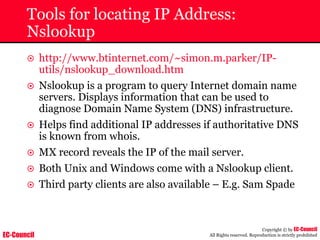 EC-Council
Copyright © by EC-Council
All Rights reserved. Reproduction is strictly prohibited
Tools for locating IP Address:
Nslookup
~ http://www.btinternet.com/~simon.m.parker/IP-
utils/nslookup_download.htm
~ Nslookup is a program to query Internet domain name
servers. Displays information that can be used to
diagnose Domain Name System (DNS) infrastructure.
~ Helps find additional IP addresses if authoritative DNS
is known from whois.
~ MX record reveals the IP of the mail server.
~ Both Unix and Windows come with a Nslookup client.
~ Third party clients are also available – E.g. Sam Spade
 