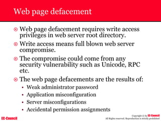 EC-Council
Copyright © by EC-Council
All Rights reserved. Reproduction is strictly prohibited
Web page defacement
~ Web page defacement requires write access
privileges in web server root directory.
~ Write access means full blown web server
compromise.
~ The compromise could come from any
security vulnerability such as Unicode, RPC
etc.
~ The web page defacements are the results of:
• Weak administrator password
• Application misconfiguration
• Server misconfigurations
• Accidental permission assignments
 