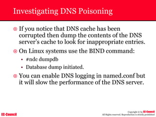 EC-Council
Copyright © by EC-Council
All Rights reserved. Reproduction is strictly prohibited
Investigating DNS Poisoning
~ If you notice that DNS cache has been
corrupted then dump the contents of the DNS
server’s cache to look for inappropriate entries.
~ On Linux systems use the BIND command:
• #ndc dumpdb
• Database dump initiated.
~ You can enable DNS logging in named.conf but
it will slow the performance of the DNS server.
 