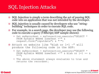 EC-Council
Copyright © by EC-Council
All Rights reserved. Reproduction is strictly prohibited
SQL Injection Attacks
~ SQL Injection is simply a term describing the act of passing SQL
code into an application that was not intended by the developer.
~ SQL injection is usually caused by developers who use "string-
building" techniques in order to execute SQL code.
~ For example, in a search page, the developer may use the following
code to execute a query (VBScript/ASP sample shown):
• Set myRecordset = myConnection.execute("SELECT *
FROM myTable WHERE someText ='" &
request.form("inputdata") & "'")
~ Attack on website like “blah or 1=1 –” will
produce the following code in the ASP:
• Set myRecordset = myConnection.execute("SELECT *
FROM myTable WHERE someText ='" & blah or 1=1 -- &
"'")
• The above statement always evaluates to true and
returns the recordset.
 