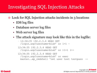 EC-Council
Copyright © by EC-Council
All Rights reserved. Reproduction is strictly prohibited
Investigating SQL Injection Attacks
~ Look for SQL Injection attacks incidents in 3 locations
• IDS log files
• Database server log files
• Web server log files
• The attack signature may look like this in the logfile:
– 12:34:35 192.2.3.4 HEAD GET
/login.asp?username=blah’ or 1=1 –
12:34:35 192.2.3.4 HEAD GET
/login.asp?username=blah’ or )1=1 (--
12:34:35 192.2.3.4 HEAD GET
/login.asp?username=blah’ or exec
master..xp_cmdshell 'net user test testpass --
 