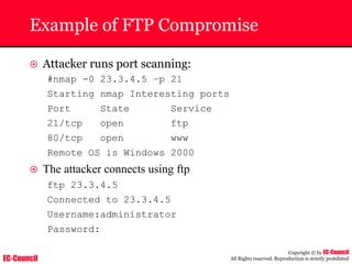 EC-Council
Copyright © by EC-Council
All Rights reserved. Reproduction is strictly prohibited
Example of FTP Compromise
~ Attacker runs port scanning:
#nmap -0 23.3.4.5 –p 21
Starting nmap Interesting ports
Port State Service
21/tcp open ftp
80/tcp open www
Remote OS is Windows 2000
~ The attacker connects using ftp
ftp 23.3.4.5
Connected to 23.3.4.5
Username:administrator
Password:
 