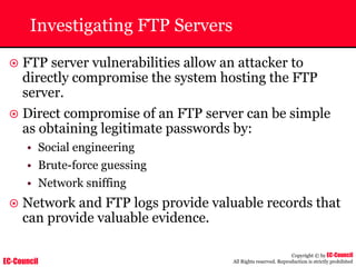 EC-Council
Copyright © by EC-Council
All Rights reserved. Reproduction is strictly prohibited
Investigating FTP Servers
~ FTP server vulnerabilities allow an attacker to
directly compromise the system hosting the FTP
server.
~ Direct compromise of an FTP server can be simple
as obtaining legitimate passwords by:
• Social engineering
• Brute-force guessing
• Network sniffing
~ Network and FTP logs provide valuable records that
can provide valuable evidence.
 