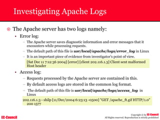 EC-Council
Copyright © by EC-Council
All Rights reserved. Reproduction is strictly prohibited
Investigating Apache Logs
~ The Apache server has two logs namely:
• Error log:
– The Apache server saves diagnostic information and error messages that it
encounters while processing requests.
– The default path of this file is usr/local/apache/logs/error_log in Linux
– It is an important piece of evidence from investigator’s point of view.
[Sat Dec 11 7:12:36 2004] [error] [client 202.116.1.3] Client sent malformed
Host header
• Access log:
– Requests processed by the Apache server are contained in this.
– By default access logs are stored in the common log format.
– The default path of this file is usr/local/apache/logs/access_log in
Linux
202.116.1.3 - shilp [11/Dec/2004:6:23:13 -0500] "GET /apache_ft.gif HTTP/1.0"
200 1577
 