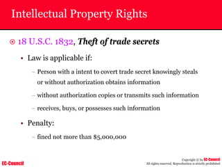 EC-Council
Copyright © by EC-Council
All rights reserved. Reproduction is strictly prohibited
Intellectual Property Rights
~ 18 U.S.C. 1832, Theft of trade secrets
• Law is applicable if:
– Person with a intent to covert trade secret knowingly steals
or without authorization obtains information
– without authorization copies or transmits such information
– receives, buys, or possesses such information
• Penalty:
– fined not more than $5,000,000
 