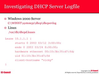 EC-Council
Copyright © by EC-Council
All Rights reserved. Reproduction is strictly prohibited
Investigating DHCP Server Logfile
~ Windows 2000 Server
C:WINNTsystem32dhcpdhcpsrvlog
~ Linux
/var/db/dhcpd.leases
Lease 10.1.1.1 {
starts 0 2003 03/12 3:00:00;
ends 0 2003 03/24 8:00:00;
hardware ethernet 00:10:3b:35:d7:fd;
uid 01:10:3b:35:d7;fd
client-hostname “vicky”
}
 