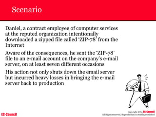 EC-Council
Copyright © by EC-Council
All Rights reserved. Reproduction is strictly prohibited
Scenario
Daniel, a contract employee of computer services
at the reputed organization intentionally
downloaded a zipped file called ‘ZIP-78’ from the
Internet
Aware of the consequences, he sent the ‘ZIP-78’
file to an e-mail account on the company’s e-mail
server, on at least seven different occasions
His action not only shuts down the email server
but incurred heavy losses in bringing the e-mail
server back to production
 