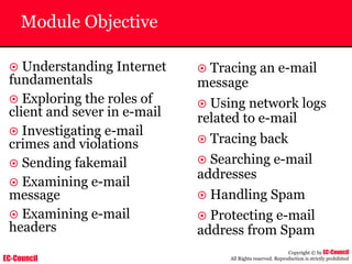 EC-Council
Copyright © by EC-Council
All Rights reserved. Reproduction is strictly prohibited
Module Objective
~ Understanding Internet
fundamentals
~ Exploring the roles of
client and sever in e-mail
~ Investigating e-mail
crimes and violations
~ Sending fakemail
~ Examining e-mail
message
~ Examining e-mail
headers
~ Tracing an e-mail
message
~ Using network logs
related to e-mail
~ Tracing back
~ Searching e-mail
addresses
~ Handling Spam
~ Protecting e-mail
address from Spam
 