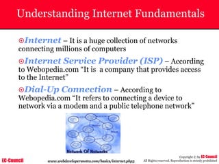 EC-Council
Copyright © by EC-Council
All Rights reserved. Reproduction is strictly prohibited
Understanding Internet Fundamentals
~Internet – It is a huge collection of networks
connecting millions of computers
~Internet Service Provider (ISP) – According
to Webopedia.com “It is a company that provides access
to the Internet”
~Dial-Up Connection – According to
Webopedia.com “It refers to connecting a device to
network via a modem and a public telephone network”
www.webdevelopersnotes.com/basics/internet.php3
 