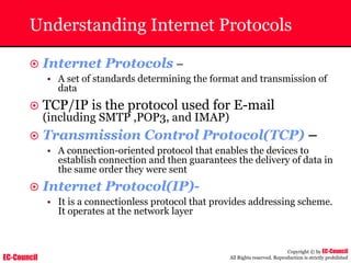 EC-Council
Copyright © by EC-Council
All Rights reserved. Reproduction is strictly prohibited
Understanding Internet Protocols
~ Internet Protocols –
• A set of standards determining the format and transmission of
data
~ TCP/IP is the protocol used for E-mail
(including SMTP ,POP3, and IMAP)
~ Transmission Control Protocol(TCP) –
• A connection-oriented protocol that enables the devices to
establish connection and then guarantees the delivery of data in
the same order they were sent
~ Internet Protocol(IP)-
• It is a connectionless protocol that provides addressing scheme.
It operates at the network layer
 