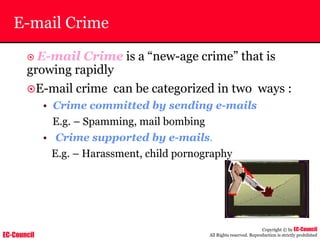 EC-Council
Copyright © by EC-Council
All Rights reserved. Reproduction is strictly prohibited
E-mail Crime
~ E-mail Crime is a “new-age crime” that is
growing rapidly
~E-mail crime can be categorized in two ways :
• Crime committed by sending e-mails
E.g. – Spamming, mail bombing
• Crime supported by e-mails.
E.g. – Harassment, child pornography
 