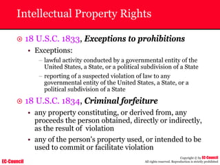 EC-Council
Copyright © by EC-Council
All rights reserved. Reproduction is strictly prohibited
Intellectual Property Rights
~ 18 U.S.C. 1833, Exceptions to prohibitions
• Exceptions:
– lawful activity conducted by a governmental entity of the
United States, a State, or a political subdivision of a State
– reporting of a suspected violation of law to any
governmental entity of the United States, a State, or a
political subdivision of a State
~ 18 U.S.C. 1834, Criminal forfeiture
• any property constituting, or derived from, any
proceeds the person obtained, directly or indirectly,
as the result of violation
• any of the person's property used, or intended to be
used to commit or facilitate violation
 