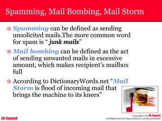 EC-Council
Copyright © by EC-Council
All Rights reserved. Reproduction is strictly prohibited
Spamming, Mail Bombing, Mail Storm
~ Spamming can be defined as sending
unsolicited mails.The more common word
for spam is “ junk mails”
~ Mail bombing can be defined as the act
of sending unwanted mails in excessive
amount, which makes recipient’s mailbox
full
~ According to DictionaryWords.net “Mail
Storm is flood of incoming mail that
brings the machine to its knees”
 
