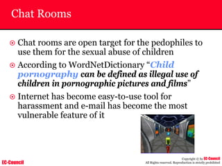 EC-Council
Copyright © by EC-Council
All Rights reserved. Reproduction is strictly prohibited
Chat Rooms
~ Chat rooms are open target for the pedophiles to
use them for the sexual abuse of children
~ According to WordNetDictionary “Child
pornography can be defined as illegal use of
children in pornographic pictures and films”
~ Internet has become easy-to-use tool for
harassment and e-mail has become the most
vulnerable feature of it
 