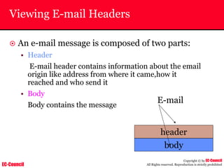 EC-Council
Copyright © by EC-Council
All Rights reserved. Reproduction is strictly prohibited
Viewing E-mail Headers
~ An e-mail message is composed of two parts:
• Header
E-mail header contains information about the email
origin like address from where it came,how it
reached and who send it
• Body
Body contains the message
header
body
E-mail
 