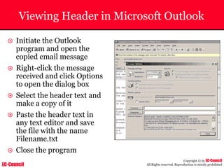 EC-Council
Copyright © by EC-Council
All Rights reserved. Reproduction is strictly prohibited
Viewing Header in Microsoft Outlook
~ Initiate the Outlook
program and open the
copied email message
~ Right-click the message
received and click Options
to open the dialog box
~ Select the header text and
make a copy of it
~ Paste the header text in
any text editor and save
the file with the name
Filename.txt
~ Close the program
 