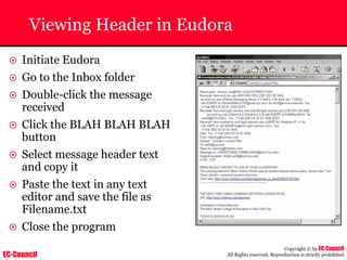 EC-Council
Copyright © by EC-Council
All Rights reserved. Reproduction is strictly prohibited
Viewing Header in Eudora
~ Initiate Eudora
~ Go to the Inbox folder
~ Double-click the message
received
~ Click the BLAH BLAH BLAH
button
~ Select message header text
and copy it
~ Paste the text in any text
editor and save the file as
Filename.txt
~ Close the program
 