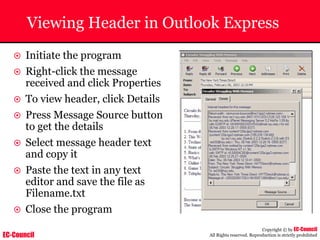 EC-Council
Copyright © by EC-Council
All Rights reserved. Reproduction is strictly prohibited
Viewing Header in Outlook Express
~ Initiate the program
~ Right-click the message
received and click Properties
~ To view header, click Details
~ Press Message Source button
to get the details
~ Select message header text
and copy it
~ Paste the text in any text
editor and save the file as
Filename.txt
~ Close the program
 