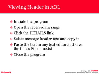 EC-Council
Copyright © by EC-Council
All Rights reserved. Reproduction is strictly prohibited
Viewing Header in AOL
~ Initiate the program
~ Open the received message
~ Click the DETAILS link
~ Select message header text and copy it
~ Paste the text in any text editor and save
the file as Filename.txt
~ Close the program
 
