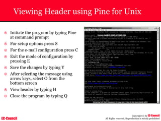 EC-Council
Copyright © by EC-Council
All Rights reserved. Reproduction is strictly prohibited
Viewing Header using Pine for Unix
~ Initiate the program by typing Pine
at command prompt
~ For setup options press S
~ For the e-mail configuration press C
~ Exit the mode of configuration by
pressing E
~ Save the changes by typing Y
~ After selecting the message using
arrow keys, select O from the
bottom screen
~ View header by typing H
~ Close the program by typing Q
 