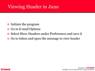 EC-Council
Copyright © by EC-Council
All Rights reserved. Reproduction is strictly prohibited
Viewing Header in Juno
~ Initiate the program
~ Go to E-mail Options
~ Select Show Headers under Preferences and save it
~ Go to Inbox and open the message to view header
 