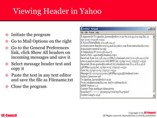 EC-Council
Copyright © by EC-Council
All Rights reserved. Reproduction is strictly prohibited
Viewing Header in Yahoo
~ Initiate the program
~ Go to Mail Options on the right
~ Go to the General Preferences
link, click Show All headers on
incoming messages and save it
~ Select message header text and
copy it
~ Paste the text in any text editor
and save the file as Filename.txt
~ Close the program
 