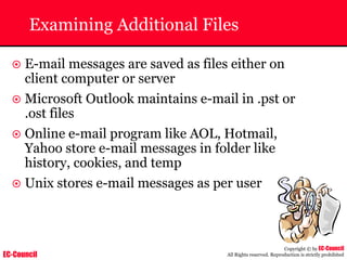 EC-Council
Copyright © by EC-Council
All Rights reserved. Reproduction is strictly prohibited
Examining Additional Files
~ E-mail messages are saved as files either on
client computer or server
~ Microsoft Outlook maintains e-mail in .pst or
.ost files
~ Online e-mail program like AOL, Hotmail,
Yahoo store e-mail messages in folder like
history, cookies, and temp
~ Unix stores e-mail messages as per user
 