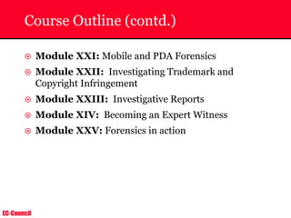 EC-Council
Course Outline (contd.)
~ Module XXI: Mobile and PDA Forensics
~ Module XXII: Investigating Trademark and
Copyright Infringement
~ Module XXIII: Investigative Reports
~ Module XIV: Becoming an Expert Witness
~ Module XXV: Forensics in action
 