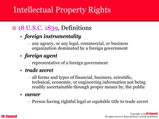 EC-Council
Copyright © by EC-Council
All rights reserved. Reproduction is strictly prohibited
Intellectual Property Rights
~ 18 U.S.C. 1839, Definitions
• foreign instrumentality
– any agency, or any legal, commercial, or business
organization dominated by a foreign government
• foreign agent
– representative of a foreign government
• trade secret
– all forms and types of financial, business, scientific,
technical, economic, or engineering information not being
readily ascertainable through proper means by, the public
• owner
– Person having rightful legal or equitable title to trade secret
 