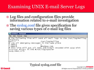 EC-Council
Copyright © by EC-Council
All Rights reserved. Reproduction is strictly prohibited
Examining UNIX E-mail Server Logs
~ Log files and configuration files provide
information related to e-mail investigation
~ The syslog.conf file gives specification for
saving various types of e-mail log files
Typical syslog.conf file
 