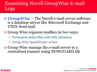 EC-Council
Copyright © by EC-Council
All Rights reserved. Reproduction is strictly prohibited
Examining Novell GroupWise E-mail
Logs
~ GroupWise – The Novell e-mail server software
is a database server like Microsoft Exchange and
UNIX Send mail
~ Group Wise organize mailbox in two ways:
• Permanent index files with IDX extension
• Group Wise QuickFinder action
~ Group Wise manage the e-mail server in a
centralized manner using NGWGUARD.Db
 