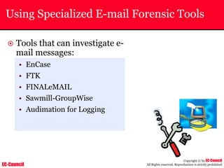 EC-Council
Copyright © by EC-Council
All Rights reserved. Reproduction is strictly prohibited
Using Specialized E-mail Forensic Tools
~ Tools that can investigate e-
mail messages:
• EnCase
• FTK
• FINALeMAIL
• Sawmill-GroupWise
• Audimation for Logging
 